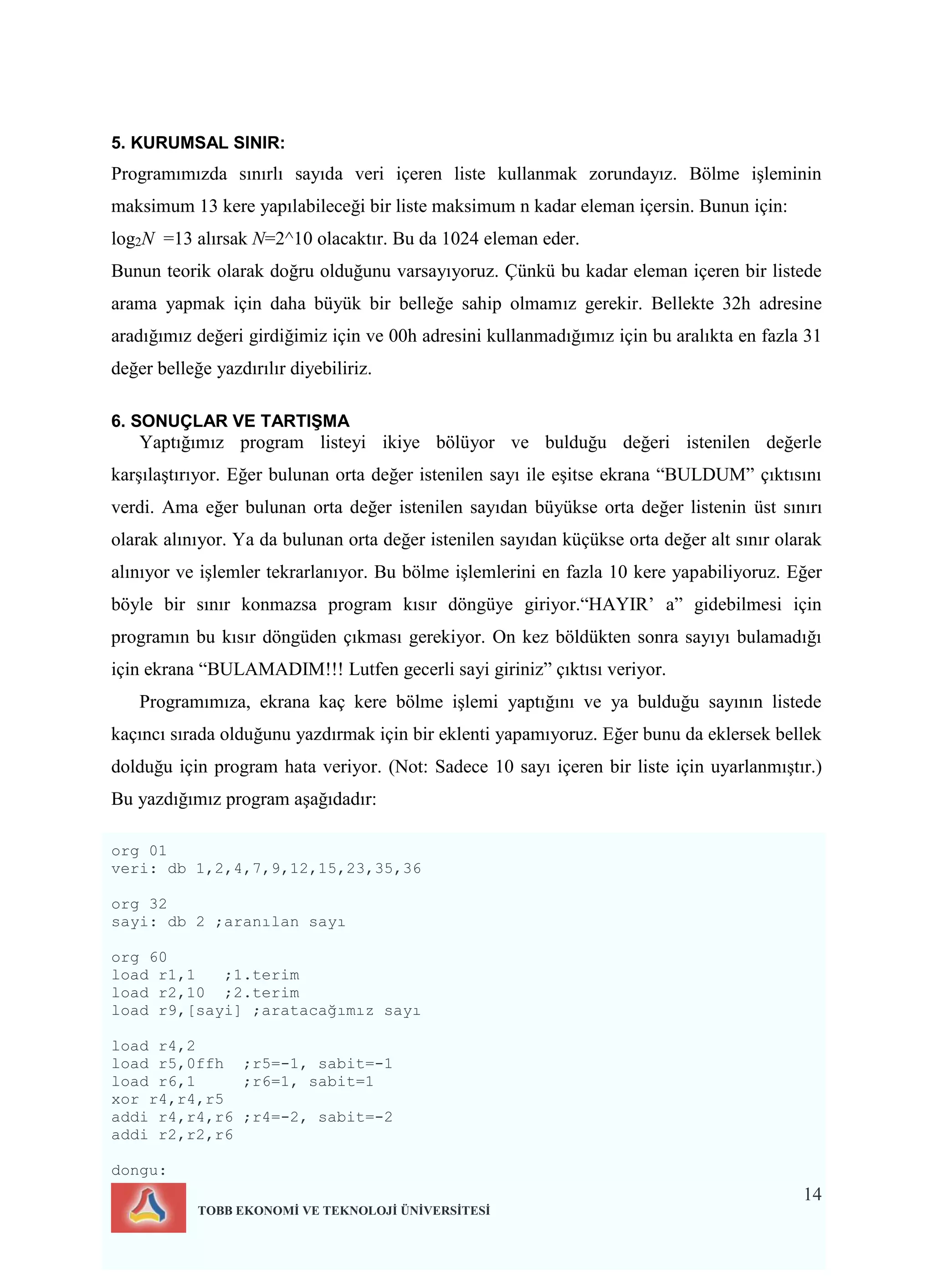 14
TOBB EKONOMİ VE TEKNOLOJİ ÜNİVERSİTESİ
5. KURUMSAL SINIR:
Programımızda sınırlı sayıda veri içeren liste kullanmak zorundayız. Bölme işleminin
maksimum 13 kere yapılabileceği bir liste maksimum n kadar eleman içersin. Bunun için:
log2N =13 alırsak N=2^10 olacaktır. Bu da 1024 eleman eder.
Bunun teorik olarak doğru olduğunu varsayıyoruz. Çünkü bu kadar eleman içeren bir listede
arama yapmak için daha büyük bir belleğe sahip olmamız gerekir. Bellekte 32h adresine
aradığımız değeri girdiğimiz için ve 00h adresini kullanmadığımız için bu aralıkta en fazla 31
değer belleğe yazdırılır diyebiliriz.
6. SONUÇLAR VE TARTIŞMA
Yaptığımız program listeyi ikiye bölüyor ve bulduğu değeri istenilen değerle
karşılaştırıyor. Eğer bulunan orta değer istenilen sayı ile eşitse ekrana “BULDUM” çıktısını
verdi. Ama eğer bulunan orta değer istenilen sayıdan büyükse orta değer listenin üst sınırı
olarak alınıyor. Ya da bulunan orta değer istenilen sayıdan küçükse orta değer alt sınır olarak
alınıyor ve işlemler tekrarlanıyor. Bu bölme işlemlerini en fazla 10 kere yapabiliyoruz. Eğer
böyle bir sınır konmazsa program kısır döngüye giriyor.“HAYIR’ a” gidebilmesi için
programın bu kısır döngüden çıkması gerekiyor. On kez böldükten sonra sayıyı bulamadığı
için ekrana “BULAMADIM!!! Lutfen gecerli sayi giriniz” çıktısı veriyor.
Programımıza, ekrana kaç kere bölme işlemi yaptığını ve ya bulduğu sayının listede
kaçıncı sırada olduğunu yazdırmak için bir eklenti yapamıyoruz. Eğer bunu da eklersek bellek
dolduğu için program hata veriyor. (Not: Sadece 10 sayı içeren bir liste için uyarlanmıştır.)
Bu yazdığımız program aşağıdadır:
org 01
veri: db 1,2,4,7,9,12,15,23,35,36
org 32
sayi: db 2 ;aranılan sayı
org 60
load r1,1 ;1.terim
load r2,10 ;2.terim
load r9,[sayi] ;aratacağımız sayı
load r4,2
load r5,0ffh ;r5=-1, sabit=-1
load r6,1 ;r6=1, sabit=1
xor r4,r4,r5
addi r4,r4,r6 ;r4=-2, sabit=-2
addi r2,r2,r6
dongu:
 