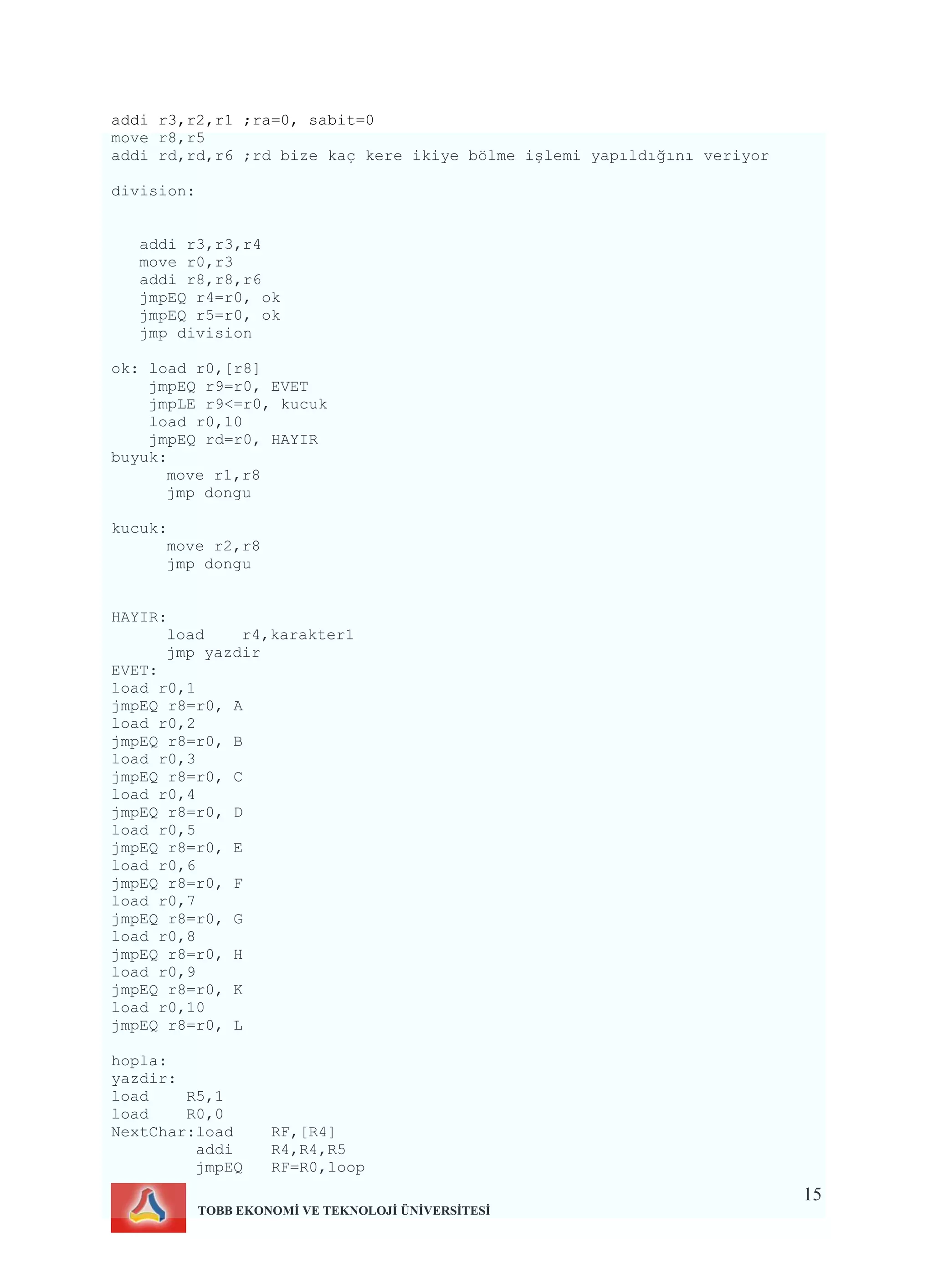 15
TOBB EKONOMİ VE TEKNOLOJİ ÜNİVERSİTESİ
addi r3,r2,r1 ;ra=0, sabit=0
move r8,r5
addi rd,rd,r6 ;rd bize kaç kere ikiye bölme işlemi yapıldığını veriyor
division:
addi r3,r3,r4
move r0,r3
addi r8,r8,r6
jmpEQ r4=r0, ok
jmpEQ r5=r0, ok
jmp division
ok: load r0,[r8]
jmpEQ r9=r0, EVET
jmpLE r9<=r0, kucuk
load r0,10
jmpEQ rd=r0, HAYIR
buyuk:
move r1,r8
jmp dongu
kucuk:
move r2,r8
jmp dongu
HAYIR:
load r4,karakter1
jmp yazdir
EVET:
load r0,1
jmpEQ r8=r0, A
load r0,2
jmpEQ r8=r0, B
load r0,3
jmpEQ r8=r0, C
load r0,4
jmpEQ r8=r0, D
load r0,5
jmpEQ r8=r0, E
load r0,6
jmpEQ r8=r0, F
load r0,7
jmpEQ r8=r0, G
load r0,8
jmpEQ r8=r0, H
load r0,9
jmpEQ r8=r0, K
load r0,10
jmpEQ r8=r0, L
hopla:
yazdir:
load R5,1
load R0,0
NextChar:load RF,[R4]
addi R4,R4,R5
jmpEQ RF=R0,loop
 