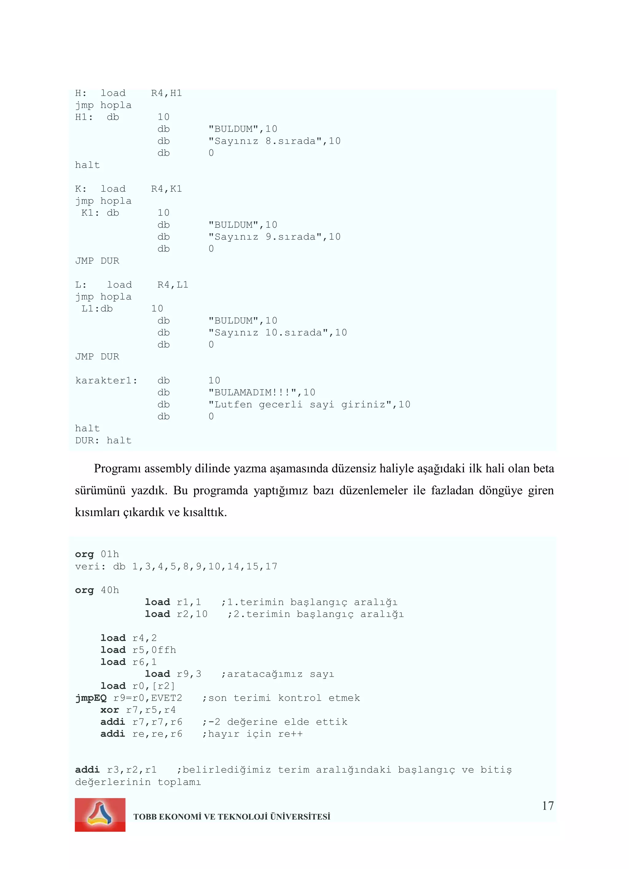 17
TOBB EKONOMİ VE TEKNOLOJİ ÜNİVERSİTESİ
H: load R4,H1
jmp hopla
H1: db 10
db "BULDUM",10
db "Sayınız 8.sırada",10
db 0
halt
K: load R4,K1
jmp hopla
K1: db 10
db "BULDUM",10
db "Sayınız 9.sırada",10
db 0
JMP DUR
L: load R4,L1
jmp hopla
L1:db 10
db "BULDUM",10
db "Sayınız 10.sırada",10
db 0
JMP DUR
karakter1: db 10
db "BULAMADIM!!!",10
db "Lutfen gecerli sayi giriniz",10
db 0
halt
DUR: halt
Programı assembly dilinde yazma aşamasında düzensiz haliyle aşağıdaki ilk hali olan beta
sürümünü yazdık. Bu programda yaptığımız bazı düzenlemeler ile fazladan döngüye giren
kısımları çıkardık ve kısalttık.
org 01h
veri: db 1,3,4,5,8,9,10,14,15,17
org 40h
load r1,1 ;1.terimin başlangıç aralığı
load r2,10 ;2.terimin başlangıç aralığı
load r4,2
load r5,0ffh
load r6,1
load r9,3 ;aratacağımız sayı
load r0,[r2]
jmpEQ r9=r0,EVET2 ;son terimi kontrol etmek
xor r7,r5,r4
addi r7,r7,r6 ;-2 değerine elde ettik
addi re,re,r6 ;hayır için re++
addi r3,r2,r1 ;belirlediğimiz terim aralığındaki başlangıç ve bitiş
değerlerinin toplamı
 