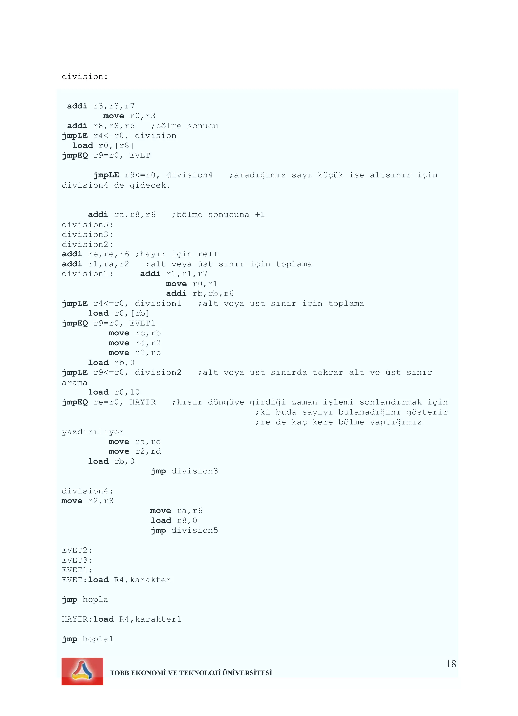 18
TOBB EKONOMİ VE TEKNOLOJİ ÜNİVERSİTESİ
division:
addi r3,r3,r7
move r0,r3
addi r8,r8,r6 ;bölme sonucu
jmpLE r4<=r0, division
load r0,[r8]
jmpEQ r9=r0, EVET
jmpLE r9<=r0, division4 ;aradığımız sayı küçük ise altsınır için
division4 de gidecek.
addi ra,r8,r6 ;bölme sonucuna +1
division5:
division3:
division2:
addi re,re,r6 ;hayır için re++
addi r1,ra,r2 ;alt veya üst sınır için toplama
division1: addi r1,r1,r7
move r0,r1
addi rb,rb,r6
jmpLE r4<=r0, division1 ;alt veya üst sınır için toplama
load r0,[rb]
jmpEQ r9=r0, EVET1
move rc,rb
move rd,r2
move r2,rb
load rb,0
jmpLE r9<=r0, division2 ;alt veya üst sınırda tekrar alt ve üst sınır
arama
load r0,10
jmpEQ re=r0, HAYIR ;kısır döngüye girdiği zaman işlemi sonlandırmak için
;ki buda sayıyı bulamadığını gösterir
;re de kaç kere bölme yaptığımız
yazdırılıyor
move ra,rc
move r2,rd
load rb,0
jmp division3
division4:
move r2,r8
move ra,r6
load r8,0
jmp division5
EVET2:
EVET3:
EVET1:
EVET:load R4,karakter
jmp hopla
HAYIR:load R4,karakter1
jmp hopla1
 