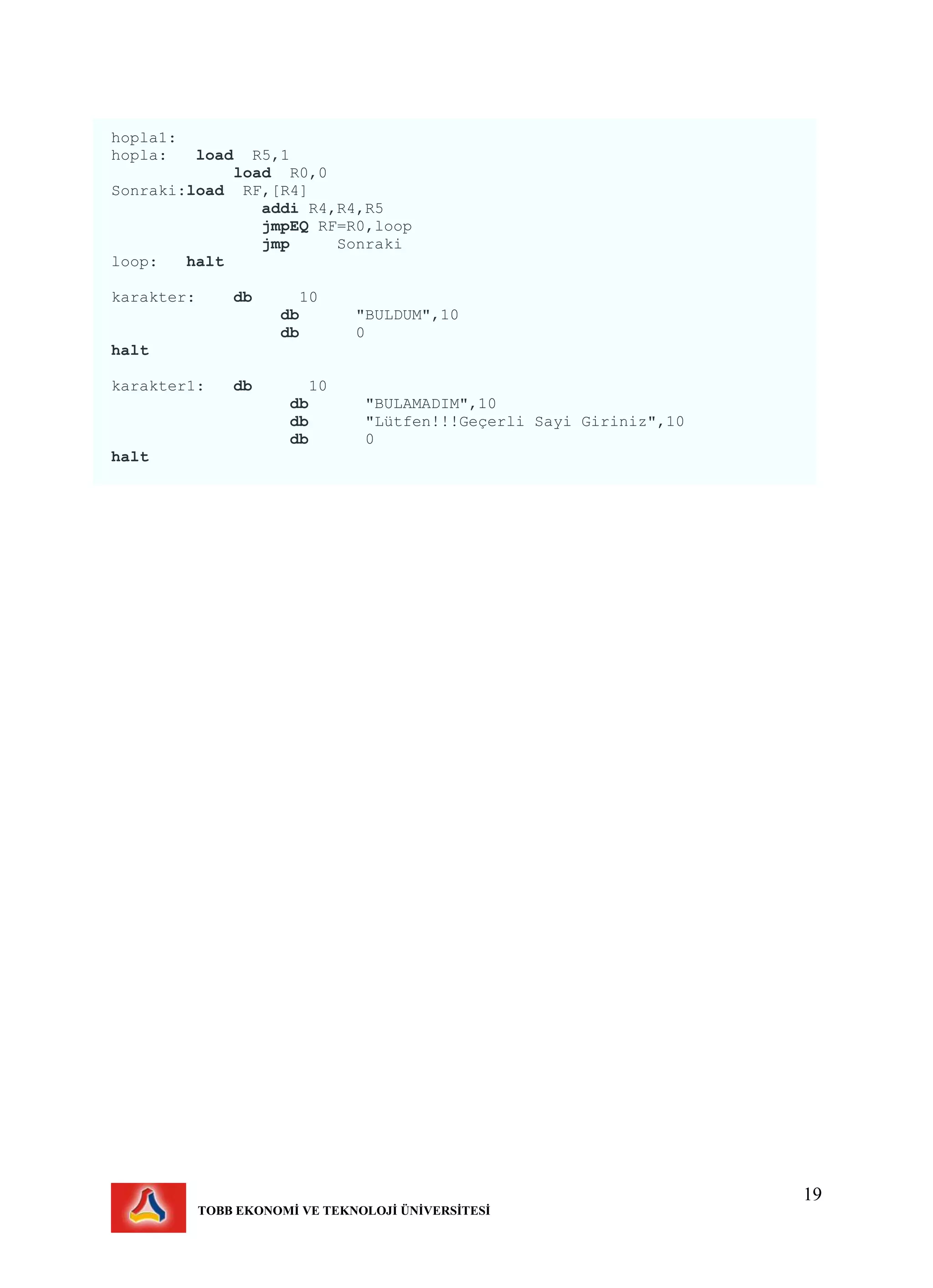 19
TOBB EKONOMİ VE TEKNOLOJİ ÜNİVERSİTESİ
hopla1:
hopla: load R5,1
load R0,0
Sonraki:load RF,[R4]
addi R4,R4,R5
jmpEQ RF=R0,loop
jmp Sonraki
loop: halt
karakter: db 10
db "BULDUM",10
db 0
halt
karakter1: db 10
db "BULAMADIM",10
db "Lütfen!!!Geçerli Sayi Giriniz",10
db 0
halt
 