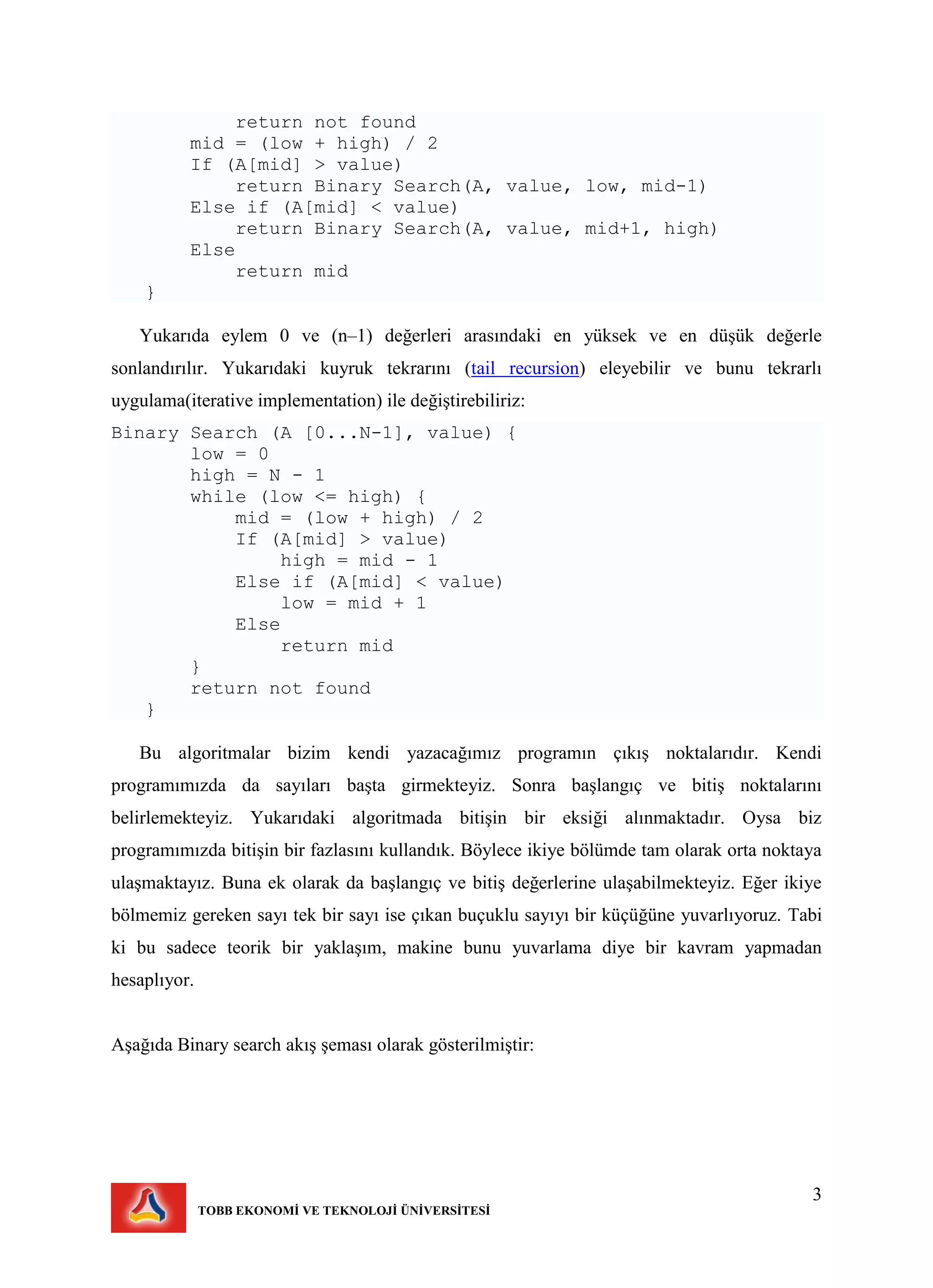 3
TOBB EKONOMİ VE TEKNOLOJİ ÜNİVERSİTESİ
return not found
mid = (low + high) / 2
If (A[mid] > value)
return Binary Search(A, value, low, mid-1)
Else if (A[mid] < value)
return Binary Search(A, value, mid+1, high)
Else
return mid
}
Yukarıda eylem 0 ve (n–1) değerleri arasındaki en yüksek ve en düşük değerle
sonlandırılır. Yukarıdaki kuyruk tekrarını (tail recursion) eleyebilir ve bunu tekrarlı
uygulama(iterative implementation) ile değiştirebiliriz:
Binary Search (A [0...N-1], value) {
low = 0
high = N - 1
while (low <= high) {
mid = (low + high) / 2
If (A[mid] > value)
high = mid - 1
Else if (A[mid] < value)
low = mid + 1
Else
return mid
}
return not found
}
Bu algoritmalar bizim kendi yazacağımız programın çıkış noktalarıdır. Kendi
programımızda da sayıları başta girmekteyiz. Sonra başlangıç ve bitiş noktalarını
belirlemekteyiz. Yukarıdaki algoritmada bitişin bir eksiği alınmaktadır. Oysa biz
programımızda bitişin bir fazlasını kullandık. Böylece ikiye bölümde tam olarak orta noktaya
ulaşmaktayız. Buna ek olarak da başlangıç ve bitiş değerlerine ulaşabilmekteyiz. Eğer ikiye
bölmemiz gereken sayı tek bir sayı ise çıkan buçuklu sayıyı bir küçüğüne yuvarlıyoruz. Tabi
ki bu sadece teorik bir yaklaşım, makine bunu yuvarlama diye bir kavram yapmadan
hesaplıyor.
Aşağıda Binary search akış şeması olarak gösterilmiştir:
 