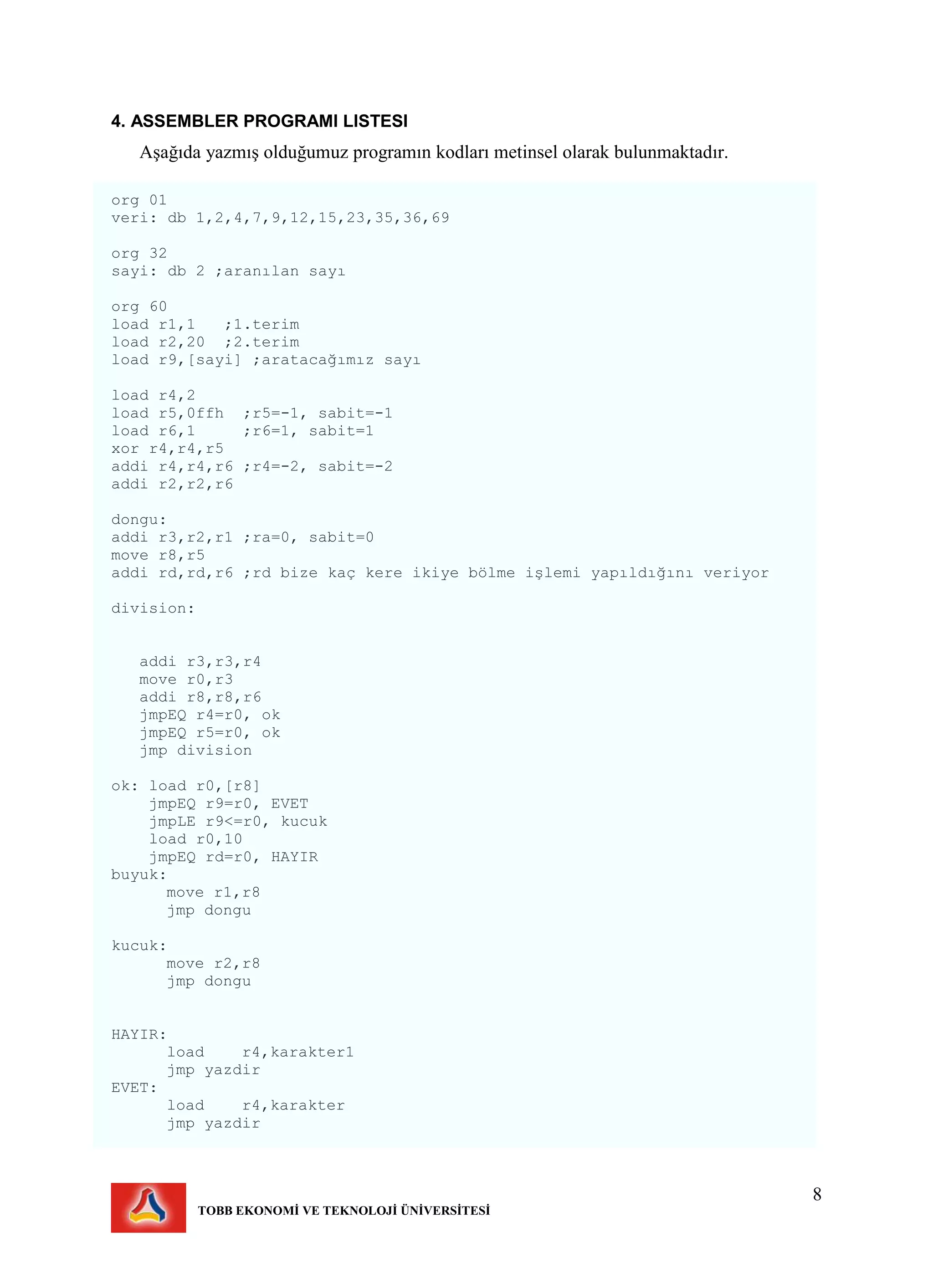 8
TOBB EKONOMİ VE TEKNOLOJİ ÜNİVERSİTESİ
4. ASSEMBLER PROGRAMI LISTESI
Aşağıda yazmış olduğumuz programın kodları metinsel olarak bulunmaktadır.
org 01
veri: db 1,2,4,7,9,12,15,23,35,36,69
org 32
sayi: db 2 ;aranılan sayı
org 60
load r1,1 ;1.terim
load r2,20 ;2.terim
load r9,[sayi] ;aratacağımız sayı
load r4,2
load r5,0ffh ;r5=-1, sabit=-1
load r6,1 ;r6=1, sabit=1
xor r4,r4,r5
addi r4,r4,r6 ;r4=-2, sabit=-2
addi r2,r2,r6
dongu:
addi r3,r2,r1 ;ra=0, sabit=0
move r8,r5
addi rd,rd,r6 ;rd bize kaç kere ikiye bölme işlemi yapıldığını veriyor
division:
addi r3,r3,r4
move r0,r3
addi r8,r8,r6
jmpEQ r4=r0, ok
jmpEQ r5=r0, ok
jmp division
ok: load r0,[r8]
jmpEQ r9=r0, EVET
jmpLE r9<=r0, kucuk
load r0,10
jmpEQ rd=r0, HAYIR
buyuk:
move r1,r8
jmp dongu
kucuk:
move r2,r8
jmp dongu
HAYIR:
load r4,karakter1
jmp yazdir
EVET:
load r4,karakter
jmp yazdir
 