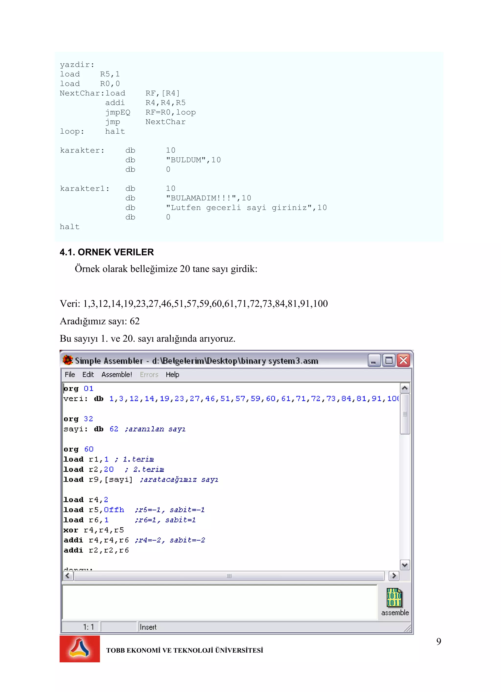 9
TOBB EKONOMİ VE TEKNOLOJİ ÜNİVERSİTESİ
yazdir:
load R5,1
load R0,0
NextChar:load RF,[R4]
addi R4,R4,R5
jmpEQ RF=R0,loop
jmp NextChar
loop: halt
karakter: db 10
db "BULDUM",10
db 0
karakter1: db 10
db "BULAMADIM!!!",10
db "Lutfen gecerli sayi giriniz",10
db 0
halt
4.1. ORNEK VERILER
Örnek olarak belleğimize 20 tane sayı girdik:
Veri: 1,3,12,14,19,23,27,46,51,57,59,60,61,71,72,73,84,81,91,100
Aradığımız sayı: 62
Bu sayıyı 1. ve 20. sayı aralığında arıyoruz.
 