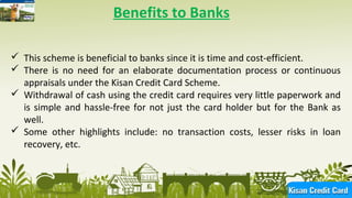11
Benefits to Banks
 This scheme is beneficial to banks since it is time and cost-efficient.
 There is no need for an elaborate documentation process or continuous
appraisals under the Kisan Credit Card Scheme.
 Withdrawal of cash using the credit card requires very little paperwork and
is simple and hassle-free for not just the card holder but for the Bank as
well.
 Some other highlights include: no transaction costs, lesser risks in loan
recovery, etc.
 