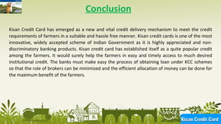 16
Conclusion
Kisan Credit Card has emerged as a new and vital credit delivery mechanism to meet the credit
requirements of farmers in a suitable and hassle free manner. Kisan credit cards is one of the most
innovative, widely accepted scheme of Indian Government as it is highly appreciated and non-
discriminatory banking products. Kisan credit card has established itself as a quite popular credit
among the farmers. It would surely help the farmers in easy and timely access to much desired
institutional credit. The banks must make easy the process of obtaining loan under KCC schemes
so that the role of brokers can be minimized and the efficient allocation of money can be done for
the maximum benefit of the farmers.
 