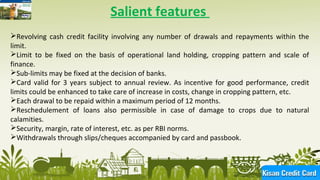 6
Salient features
Revolving cash credit facility involving any number of drawals and repayments within the
limit.
Limit to be fixed on the basis of operational land holding, cropping pattern and scale of
finance.
Sub-limits may be fixed at the decision of banks.
Card valid for 3 years subject to annual review. As incentive for good performance, credit
limits could be enhanced to take care of increase in costs, change in cropping pattern, etc.
Each drawal to be repaid within a maximum period of 12 months.
Reschedulement of loans also permissible in case of damage to crops due to natural
calamities.
Security, margin, rate of interest, etc. as per RBI norms.
Withdrawals through slips/cheques accompanied by card and passbook.
 