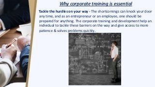 Why corporate training is essential
Tackle the hurdles on your way - The shortcomings can knock your door
any time, and as an entrepreneur or an employee, one should be
prepared for anything. The corporate training and development help an
individual to tackle these barriers on the way and give access to more
patience & solves problems quickly.
 