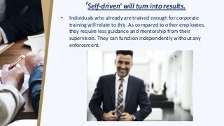 ‘Self-driven’ will turn into results.
• Individuals who already are trained enough for corporate
training will relate to this. As compared to other employees,
they require less guidance and mentorship from their
supervisors. They can function independently without any
enforcement.
 