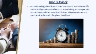 Time is Money
• Understanding the Value of time is essential and in usual life
and it really inculcates when you are working as a corporate!
You understand the real value of time. The commitment to
your work adheres in the given timelines.
 