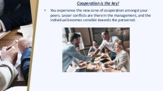 Cooperation is the key!
• You experience the new zone of cooperation amongst your
peers. Lesser conflicts are there in the management, and the
individual becomes sensible towards the personnel.
 