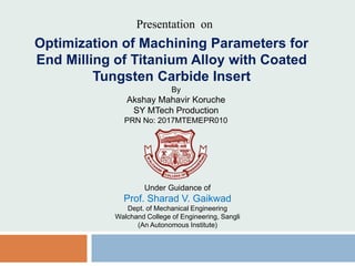 Optimization of Machining Parameters for
End Milling of Titanium Alloy with Coated
Tungsten Carbide Insert
Presentation on
By
Akshay Mahavir Koruche
SY MTech Production
PRN No: 2017MTEMEPR010
Under Guidance of
Prof. Sharad V. Gaikwad
Dept. of Mechanical Engineering
Walchand College of Engineering, Sangli
(An Autonomous Institute)
 