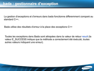 bada : gestionnaire d’exception


La gestion d’exceptions et d’erreurs dans bada foncitonne differemment comparé au
standard C++.


Bada utilise des résultats d’erreur à la place des exceptions C++


 Toutes les exceptions dans Bada sont attrapées dans la valeur de retour result (la
 valeur E_SUCCESS indique que la méthode a correctement été éxécuté, toutes
 autres valeurs indiquent une erreur).
 