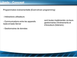 bada : Concept

Programmation événementielle (Event-driven programming)


- Intéractions utilisateurs
                                           sont toutes implémentés via leurs
- Communications entre les appareils
                                           gestionnaires d’évènements et
bada et bada Server
                                           d’écouteurs (listeners).
- Gestionnaires de données
 