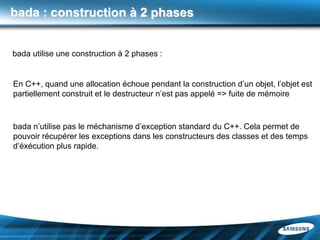 bada : construction à 2 phases


bada utilise une construction à 2 phases :


En C++, quand une allocation échoue pendant la construction d’un objet, l’objet est
partiellement construit et le destructeur n’est pas appelé => fuite de mémoire



bada n’utilise pas le méchanisme d’exception standard du C++. Cela permet de
pouvoir récupérer les exceptions dans les constructeurs des classes et des temps
d’éxécution plus rapide.
 