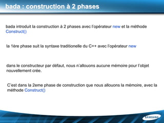 bada : construction à 2 phases


bada introduit la construction à 2 phases avec l’opérateur new et la méthode
Construct()


la 1ère phase suit la syntaxe traditionelle du C++ avec l’opérateur new



dans le constructeur par défaut, nous n’allouons aucune mémoire pour l’objet
nouvellement crée.


C’est dans la 2eme phase de construction que nous allouons la mémoire, avec la
méthode Construct()
 
