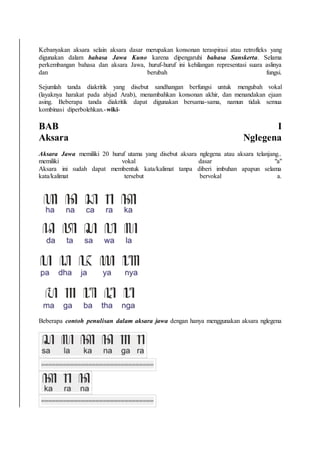 Kebanyakan aksara selain aksara dasar merupakan konsonan teraspirasi atau retrofleks yang
digunakan dalam bahasa Jawa Kuno karena dipengaruhi bahasa Sanskerta. Selama
perkembangan bahasa dan aksara Jawa, huruf-huruf ini kehilangan representasi suara aslinya
dan berubah fungsi.
Sejumlah tanda diakritik yang disebut sandhangan berfungsi untuk mengubah vokal
(layaknya harakat pada abjad Arab), menambahkan konsonan akhir, dan menandakan ejaan
asing. Beberapa tanda diakritik dapat digunakan bersama-sama, namun tidak semua
kombinasi diperbolehkan.-wiki-
BAB I
Aksara Nglegena
Aksara Jawa memiliki 20 huruf utama yang disebut aksara nglegena atau aksara telanjang..
memiliki vokal dasar "a"
Aksara ini sudah dapat membentuk kata/kalimat tanpa diberi imbuhan apapun selama
kata/kalimat tersebut bervokal a.
Beberapa contoh penulisan dalam aksara jawa dengan hanya menggunakan aksara nglegena
===============================
===============================
 