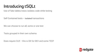 Introducing tSQLt
Use of fake tables/views isolates code while testing
Self Contained tests – isolated transactions
We can choose to run all, some or one test
Tests grouped in their own schema
Does require CLR – this is OK for DEV and some TEST
24
 