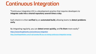 Continuous Integration
“Continuous Integration (CI) is a development practice that requires developers to
integrate code into a shared repository several times a day.
Each check-in is then verified by an automated build, allowing teams to detect problems
early.
By integrating regularly, you can detect errors quickly, and fix them more easily.”
https://www.thoughtworks.com/continuous-integration
http://workingwithdevs.com/t-sql-tuesday-90-you-are-doing-continuous-integration-wrong
 
