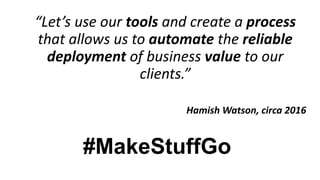 “Let’s use our tools and create a process
that allows us to automate the reliable
deployment of business value to our
clients.”
Hamish Watson, circa 2016
#MakeStuffGo
 