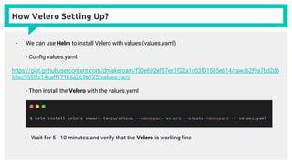 How Velero Setting Up?
- We can use Helm to install Velero with values (values.yaml)
- Config values.yaml:
https://gist.githubusercontent.com/dmakeroam/f30e692ef87ee1f22a1c03f01585eb14/raw/62f9a7bd2d6
60ec955ffe14eaff171b6a269b125/values.yaml
- Then install the Velero with the values.yaml
- Wait for 5 - 10 minutes and verify that the Velero is working fine
 