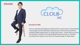 SPEAKER
He is an experienced Software Engineerwho is passionate in Cloud Native
Technology and Site Reliability Engineering. He has experienced from
building Mobile Applications to Large Scale Event – Driven Micro-services.
He has been involved in the top leading financial services in Thailand
and help them migrate more than one hundred apps to Kubernetes.
Executive Profile
 
