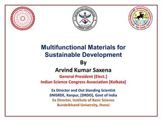 Multifunctional Materials for
Sustainable Development
By
Arvind Kumar Saxena
General President [Elect.]
Indian Science Congress Association [Kolkata]
Ex Director and Out Standing Scientist
DMSRDE, Kanpur, [DRDO], Govt of India
Ex Director, Institute of Basic Science
Bundelkhand University, Jhansi
 