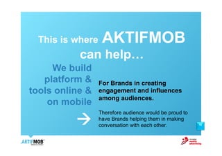 This is where    AKTIFMOB
           can help!
     We build
   platform &     For Brands in creating
tools online &    engagement and influences
                  among audiences.
    on mobile
                  Therefore audience would be proud to
          !       have Brands helping them in making
                  conversation with each other.          10
 