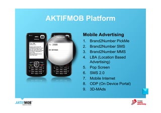AKTIFMOB Platform

         Mobile Advertising
         1.    Brand2Number PickMe
         2.    Brand2Number SMS
         3.    Brand2Number MMS
         4.    LBA (Location Based
               Advertising)
         5.    Pop Screen
         6.    SMS 2.0
         7.    Mobile Internet
         8.    ODP (On Device Portal)
         9.    3D-MAds                  12
 