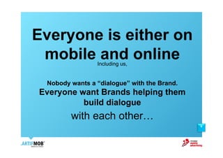 Everyone is either on
 mobile and online
                Including us,


 Nobody wants a “dialogue” with the Brand.
Everyone want Brands helping them
          build dialogue
        with each other!
                                             9
 