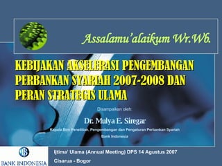 KEBIJAKAN AKSELERASI   PENGEMBANGAN PERBANKAN SYARIAH 2007-2008 DAN PERAN STRATEGIS ULAMA Assalamu’alaikum Wr.Wb. Disampaikan oleh: Dr. Mulya E. Siregar Kepala Biro Penelitian, Pengembangan dan Pengaturan Perbankan Syariah Bank Indonesia Ijtima’ Ulama (Annual Meeting) DPS 14 Agustus 2007 Cisarua - Bogor  