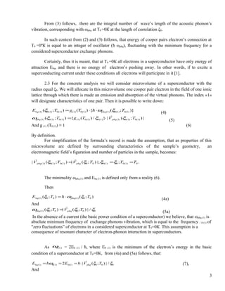 From (3) follows, there are the integral number of wave’s length of the acoustic phonon’s
vibration, corresponding with ωphq at T0 =0К at the length of correlation ξ0.
In such context from (2) and (3) follows, that energy of cooper pairs electron’s connection at
T0 =0ºК is equal to an integer of oscillator (ћ ωphq), fluctuating with the minimum frequency for a
considered superconductor exchange phonons.
Certainly, thus it is meant, that at T0 =0К all electrons in a superconductor have only energy of
attraction Еbq, and there is no energy of electron’s pushing away. In other words, if to excite a
superconducting current under these conditions all electrons will participate in it [1].
2.3 For the concrete analysis we will consider microvolume of a superconductor with the
radius equal ξ0. We will allocate in this microvolume one cooper pair electron in the field of one ionic
lattice through which there is made an emission and absorption of the virtual phonons. The index «1»
will designate characteristics of one pair. Then it is possible to write down:
)};({)();( )1(0)1(0)1()1(0)1()1(0)1(0)1( TTgTE phqbq ξωξ ⋅⋅= 
(4)
|);(|}/)({);( )1(0)1(0)1()1(0)1(0)1()1(0)1(0)1( TVTgT phqphq ξξξω

⋅=
(5)
And g (1) (T0 (1)) ≡ 1 (6)
By definition.
For simplification of the formula’s record is made the assumption, that as properties of this
microvolume are defined by surrounding characteristics of the sample’s geometry, an
electromagnetic field’s figuration and number of particles in the sample, becomes:
.;|;);(|);(| 0)1(00)1(000)1(0)1(0)1( TTTVTV phqphq === ξξξξ

The minimality ωphq (1) and Ebq (1) is defined only from a reality (6).
Then
);();( 00)1(00)1( TTE phqbq ξωξ ⋅=
(4а)
And
00000)1( /|);(|);( ξξξω TVT phqphq

=
(5а)
In the absence of a current (the basic power condition of a superconductor) we believe, that ωphq (1) is
absolute minimum frequency of exchange phonons vibration, which is equal to the frequency 0 (1) of
"zero fluctuations” of electrons in a considered superconductor at Т0=0К. This assumption is a
consequence of resonant character of electron-phonon interaction in superconductors.
As )1(0ω = 2E0 (1) / ћ, where Е0 (1) is the minimum of the electron’s energy in the basic
condition of a superconductor at Т0=0К, from (4а) and (5а) follows, that:
000)1(0)1(0)1( /|);(|2 ξξω TVEE phqbq

 ⋅=== (7),
And
3
 