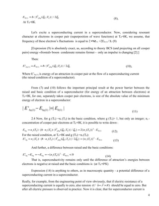 000)1(0 2/|);(| ξξ TVE phq

⋅=
(8),
At Т0=0К.
Let's excite a superconducting current in a superconductor. Now, considering resonant
character at electrons in cooper pair (superposition of wave functions) at Т0=0К, we assume, that
frequency of these electron’s fluctuations is equal to 2 )1(0ω =2E0 (1) / ћ. (9)
[Expression (9) is absolutely exact, as, according to theory BCS (and projecting on all cooper
pairs) energy «frosted» boson condensate remains former - only an impulse is changing [2].]
Then:
000)1(0)1( 2/|);(|' ξξ TVEE phqbq

⋅== (10),
Where E’bq (1) is energy of an attraction in cooper pair at the flow of a superconducting current
(the raised condition of a superconductor).
From (7) and (10) follows the important principal result at the power barrier between the
raised and basic condition of a superconductor (for energy of an attraction between electrons) at
Т0=0К, for one, separately taken cooper pair electrons, is size of the absolute value of the minimum
energy of electron in a superconductor:
(1) (1) 0(1)| ' | | |bq bqE E E− =
(11)
2.4 Now, for g (T0) =ns (T0) in the basic condition, where g (T0)> 1, but only an integer; ns -
concentration of cooper pair electrons at Т0=0К, it is possible to write down :
)1(0
2
000000 )}({2}/|);(|)({)( ETnTVTnTnE sphqssbq ⋅=⋅⋅⋅= ξξ


(12).
For the raised condition, at Т0=0К and g (T0) =ns (T0):
)1(0
2
000000 )}({}2/|);(|)({)(' ETnTVTnTnE sphqssbq ⋅=⋅⋅⋅= ξξ


(13)
And further, a difference between raised and the basic conditions:
0)}({' )1(0
2
0 <⋅−=−=− ETnEEE sbqbqbq
(14)
That is, superconductivity remains only until the difference of attraction’s energies between
electrons is negative at raised and the basic conditions is (at Т0=0ºК)
Expression (14) is anything to others, as in macroscopic quantity - a potential difference of a
superconducting current in a superconductor.
Really, for example, from the engineering point of view obviously, that if electric resistance of a
superconducting current is equally to zero, also tension )( RJU ×↓=

should be equal to zero. But
after all electric pressure is observed in practice. Now it is clear, that for superconductor current is
4
 