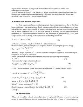 responsible the difference of energies of electron’s tension between raised and the basic
superconductor conditions.
From the microscopic point of view, from (14) it is clear, that the more concentration of cooper pair
electrons, the more on absolute value a potential’s difference of a superconducting current, and
accordingly, and a current in a superconductor himself.
III. Consideration at critical temperature.
3.1 As at occurrence of a superconducting current of cooper pair electrons, - that is, the whole
boson condensate , - do not experience electric resistance, caused by dispersion of electrons on knots
and defects of a lattice, this is possible to consider, that they move with the greatest possible speed,
that is, with a velocity of light (cs) in the given material. It is natural, that this speed depends on
temperature of a superconductor and its density (so, and from length of correlation ξ); cs (T; ξ). Then,
it is possible to write for energy of an electronic superconducting condensate:
2
)};({)(2 TcmTnE sesce ξ⋅⋅=
(15),
At 0K≤T≤Tc; where me - weight of electron; Tc - critical temperature
On the other hand, phonons through which cooperate electrons in cooper pairs, possess energy:
2
)};({
)(
2
TVm
TnE
phph
scph
ξ⋅
⋅=
(16),
Where mph - weight of phonon, phV

- phonon’s speed of terragertion frequencies, also depending on
temperature and length of correlation.
Natural condition of resonant electron-phonon interaction is equality specified energies:
cphce EE =
(17).
From here, after simple calculations, follows
2
1
)/(2);(/|);(| phesph mmTcTV =ξξ

(18).
3.2 For a superconductor at critical temperature, considering (10); (14) and (18), we receive:
=⋅⋅−=− }
2
|);(|
{)}({);( 2
c
ccphq
csccbq
TV
TnTE
ξ
ξ
ξ


0)}({)/()};({)/( 22
1
=⋅⋅⋅−= cscccsphe TnTcmm ξξ  (19),
Where: })/(1{)(~)( 4
0 cscs TTTnTn −⋅− (20),
Where Т - current temperature; Т → cT ;
Here it is necessary to consider also, that )2/(~)( 0 css TnTn ↓− (21),
Т0=0К [3].
IV. The Conclusion
Thus, it is opened the internal nature of presence of a potential difference of a superconducting
current in superconductors at extreme temperatures from the point of view of resonant electron-
5
 