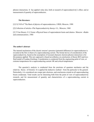 phonon interactions. It has applied value also, both at research of superconductivity’s effect, and at
measurement of quantity of superconductors.
The literature:
[1] F.Z.Vilf of "The Basis of physics of superconductors», URSS, Moscow, 1988
[2] Collection of articles «The Superconductivity theory» I.L., Moscow, 1960
[3] T.Van Druzer, C.U.Terner «Physical bases of supeconductor knots and chains». Moscow: «Radio
and communication», 1984
The author's abstract
The internal mechanism of the electric tension’s presence (potential difference) in superconductors is
revealed at the flow in them of a superconducting current. The formal device of consideration of the
superconductivity, based on the assumption of resonant character electron-phonon interaction is for
this purpose applied. This new approach is based nevertheless on conclusions of theory BCS and two-
fluid model of Landau-Ginzburg. Consideration is conducted from the engineering point of view, at
extreme temperatures for a superconducting current: 0К and critical temperatures
The question’s analysis is conducted from the positions of quantum mechanics and the
relativity theory of Einstein. It is applied the deductive method - from the particular to the general.
Particularly, it is considered one cooper pair electrons, and conclusions extend on all superconducting
boson condensate. Total results can be interesting both from the point of view of superconductivity
research, and for measurement of quantity and characteristics of a superconducting current in
superconductors.
6
 
