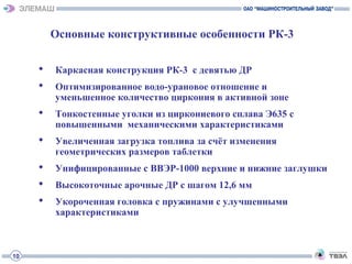 Основные конструктивные особенности РК-3
 Каркасная конструкция РК-3 с девятью ДР
 Оптимизированное водо-урановое отношение и
уменьшенное количество циркония в активной зоне
 Тонкостенные уголки из циркониевого сплава Э635 с
повышенными механическими характеристиками
 Увеличенная загрузка топлива за счёт изменения
геометрических размеров таблетки
 Унифицированные с ВВЭР-1000 верхние и нижние заглушки
 Высокоточные арочные ДР с шагом 12,6 мм
 Укороченная головка с пружинами с улучшенными
характеристиками
10
 