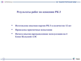 Результаты работ по освоению РК-3
 Изготовлена опытная партия РК-3 в количестве 12 шт
 Проведены приемочные испытания
 Начата опытно-промышленная эксплуатация на 4
блоке Кольской АЭС
13
 