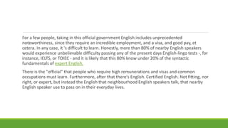 For a few people, taking in this official government English includes unprecedented
noteworthiness, since they require an incredible employment, and a visa, and good pay, et
cetera. In any case, it 's difficult to learn. Honestly, more than 80% of nearby English speakers
would experience unbelievable difficulty passing any of the present days English-lingo tests -, for
instance, IELTS, or TOIEC - and it is likely that this 80% know under 20% of the syntactic
fundamentals of expert English.
There is the "official" that people who require high remunerations and visas and common
occupations must learn. Furthermore, after that there's English. Certified English. Not fitting, nor
right, or expert, but instead the English that neighbourhood English speakers talk, that nearby
English speaker use to pass on in their everyday lives.
 