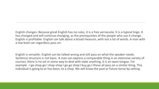 English changes: Because great English has no rules, it is a free vernacular. It is a typical lingo. It
has changed and will continue changing, as the prerequisites of the people who use it change .
English is profitable: English can talk about a broad measure, with not a lot of words. A man with
a low level can regardless pass on.
English is versatile: English can be talked wrong and still pass on what the speaker needs.
Sentence structure is not basic. A man can express a comparable thing in an extensive variety of
courses; there is no set in stone way to deal with state anything, it is an open tongue. For
example - I go shop-go I shop-shop I go-go shop I buy go I-these all pass on a similar thing. This
individual is going to or has been, to a shop. We will know the past or future tense by setting.
 