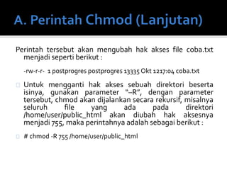 Perintah tersebut akan mengubah hak akses file coba.txt
menjadi seperti berikut :
-rw-r-r- 1 postprogres postprogres 13335 Okt 1217:04 coba.txt
Untuk mengganti hak akses sebuah direktori beserta
isinya, gunakan parameter “–R”, dengan parameter
tersebut, chmod akan dijalankan secara rekursif, misalnya
seluruh file yang ada pada direktori
/home/user/public_html akan diubah hak aksesnya
menjadi 755, maka perintahnya adalah sebagai berikut :
# chmod -R 755 /home/user/public_html
 