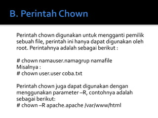 Perintah chown digunakan untuk mengganti pemilik
sebuah file, perintah ini hanya dapat digunakan oleh
root. Perintahnya adalah sebagai berikut :
# chown namauser.namagrup namafile
Misalnya :
# chown user.user coba.txt
Perintah chown juga dapat digunakan dengan
menggunakan parameter –R, contohnya adalah
sebagai berikut:
# chown –R apache.apache /var/www/html
 