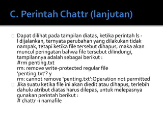 Dapat dilihat pada tampilan diatas, ketika perintah ls -
l dijalankan, ternyata perubahan yang dilakukan tidak
nampak, tetapi ketika file tersebut dihapus, maka akan
muncul peringatan bahwa file tersebut dilindungi,
tampilannya adalah sebagai berikut :
#rm penting.txt
rm: remove write-protected regular file
‘penting.txt’? y
rm: cannot remove ‘penting.txt’:Operation not permitted
Jika suatu ketika file ini akan diedit atau dihapus, terlebih
dahulu atribut diatas harus dilepas, untuk melepasnya
gunakan perintah berikut :
# chattr -i namafile
 