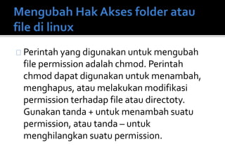 Perintah yang digunakan untuk mengubah
file permission adalah chmod. Perintah
chmod dapat digunakan untuk menambah,
menghapus, atau melakukan modifikasi
permission terhadap file atau directoty.
Gunakan tanda + untuk menambah suatu
permission, atau tanda – untuk
menghilangkan suatu permission.
 