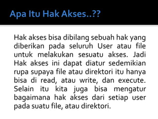 Hak akses bisa dibilang sebuah hak yang
diberikan pada seluruh User atau file
untuk melakukan sesuatu akses. Jadi
Hak akses ini dapat diatur sedemikian
rupa supaya file atau direktori itu hanya
bisa di read, atau write, dan execute.
Selain itu kita juga bisa mengatur
bagaimana hak akses dari setiap user
pada suatu file, atau direktori.
 