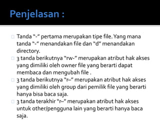 Tanda “-” pertama merupakan tipe file.Yang mana
tanda “-” menandakan file dan “d” menandakan
directory.
3 tanda berikutnya “rw-” merupakan atribut hak akses
yang dimiliki oleh owner file yang berarti dapat
membaca dan mengubah file .
3 tanda berikutnya “r–” merupakan atribut hak akses
yang dimiliki oleh group dari pemilik file yang berarti
hanya bisa baca saja.
3 tanda terakhir “r–” merupakan atribut hak akses
untuk other/pengguna lain yang berarti hanya baca
saja.
 