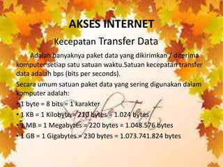 AKSES INTERNET
           Kecepatan Transfer Data
     Adalah banyaknya paket data yang dikirimkan / diterima
komputer setiap satu satuan waktu.Satuan kecepatan transfer
data adalah bps (bits per seconds).
Secara umum satuan paket data yang sering digunakan dalam
komputer adalah:
• 1 byte = 8 bits = 1 karakter
• 1 KB = 1 Kilobyte = 210 bytes = 1.024 bytes
• 1 MB = 1 Megabytes = 220 bytes = 1.048.576 bytes
• 1 GB = 1 Gigabytes = 230 bytes = 1.073.741.824 bytes
 