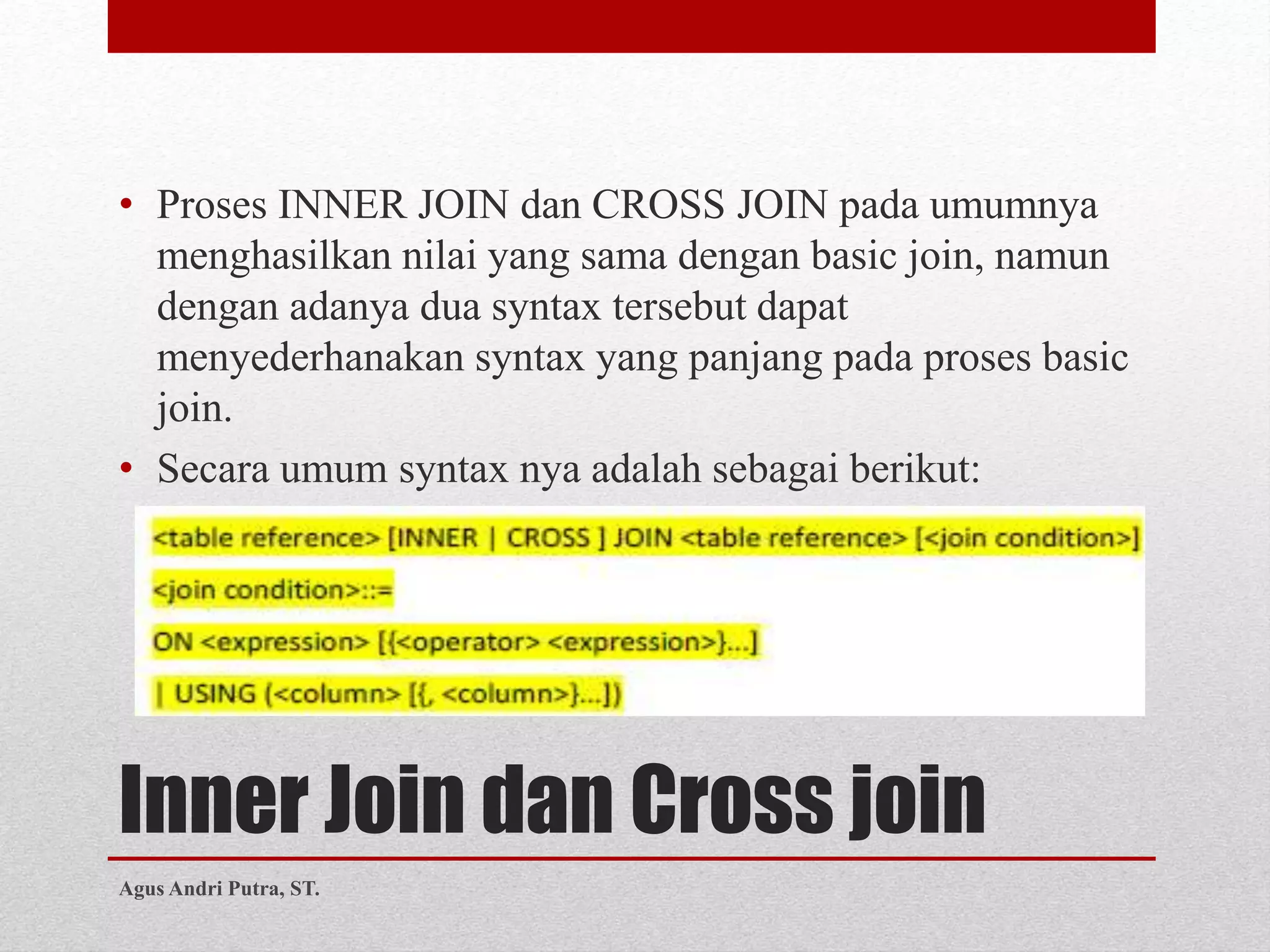 Inner Join dan Cross join
• Proses INNER JOIN dan CROSS JOIN pada umumnya
menghasilkan nilai yang sama dengan basic join, namun
dengan adanya dua syntax tersebut dapat
menyederhanakan syntax yang panjang pada proses basic
join.
• Secara umum syntax nya adalah sebagai berikut:
Agus Andri Putra, ST.
 