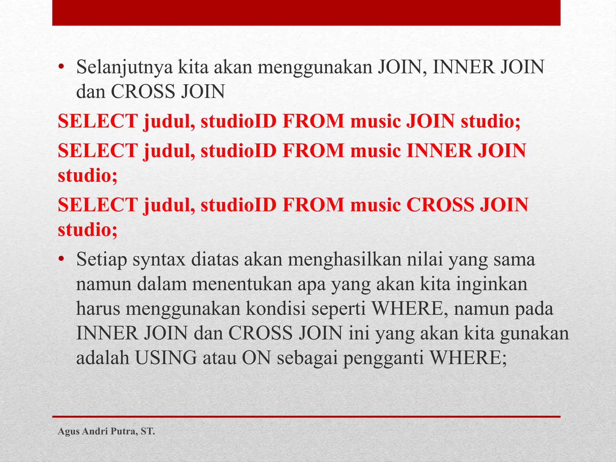 • Selanjutnya kita akan menggunakan JOIN, INNER JOIN
dan CROSS JOIN
SELECT judul, studioID FROM music JOIN studio;
SELECT judul, studioID FROM music INNER JOIN
studio;
SELECT judul, studioID FROM music CROSS JOIN
studio;
• Setiap syntax diatas akan menghasilkan nilai yang sama
namun dalam menentukan apa yang akan kita inginkan
harus menggunakan kondisi seperti WHERE, namun pada
INNER JOIN dan CROSS JOIN ini yang akan kita gunakan
adalah USING atau ON sebagai pengganti WHERE;
Agus Andri Putra, ST.
 