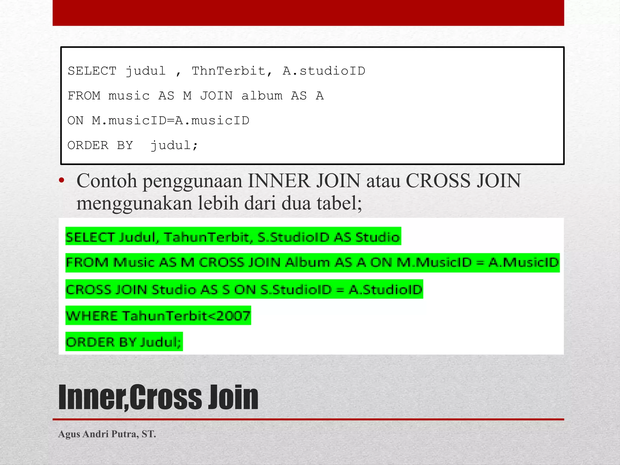 Inner,Cross Join
• Contoh penggunaan INNER JOIN atau CROSS JOIN
menggunakan lebih dari dua tabel;
SELECT judul , ThnTerbit, A.studioID
FROM music AS M JOIN album AS A
ON M.musicID=A.musicID
ORDER BY judul;
Agus Andri Putra, ST.
 