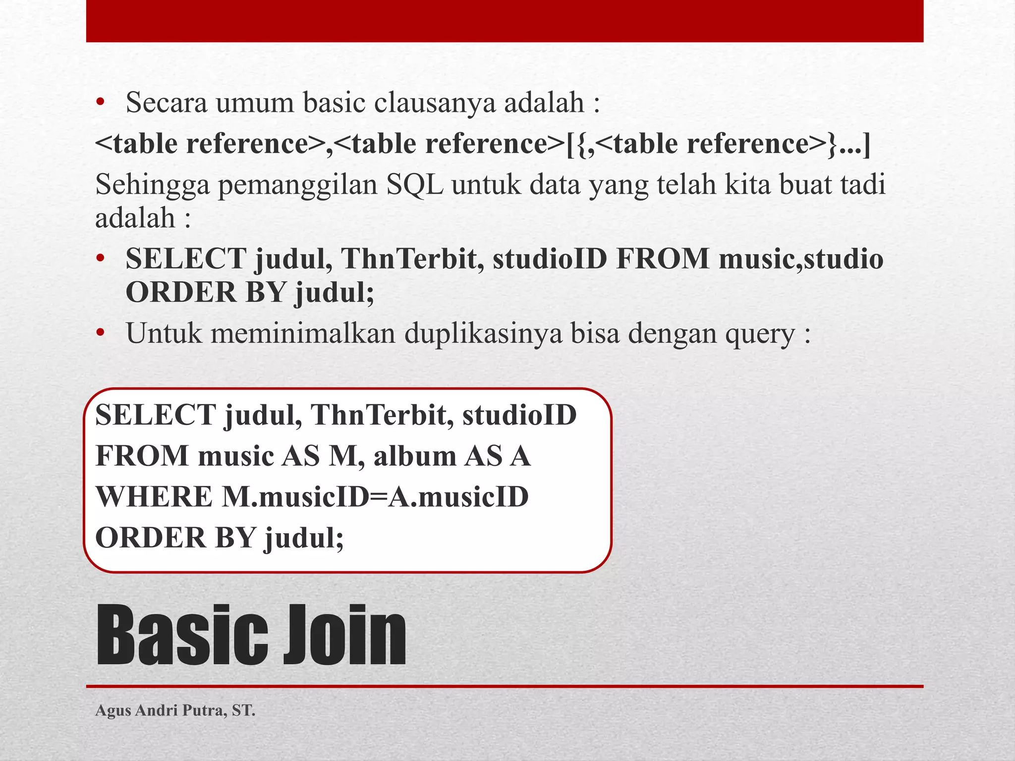 Basic Join
• Secara umum basic clausanya adalah :
<table reference>,<table reference>[{,<table reference>}...]
Sehingga pemanggilan SQL untuk data yang telah kita buat tadi
adalah :
• SELECT judul, ThnTerbit, studioID FROM music,studio
ORDER BY judul;
• Untuk meminimalkan duplikasinya bisa dengan query :
SELECT judul, ThnTerbit, studioID
FROM music AS M, album AS A
WHERE M.musicID=A.musicID
ORDER BY judul;
Agus Andri Putra, ST.
 